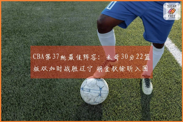 CBA第37轮最佳阵容：米奇30分22篮板双加时战胜辽宁 胡金秋徐昕入围