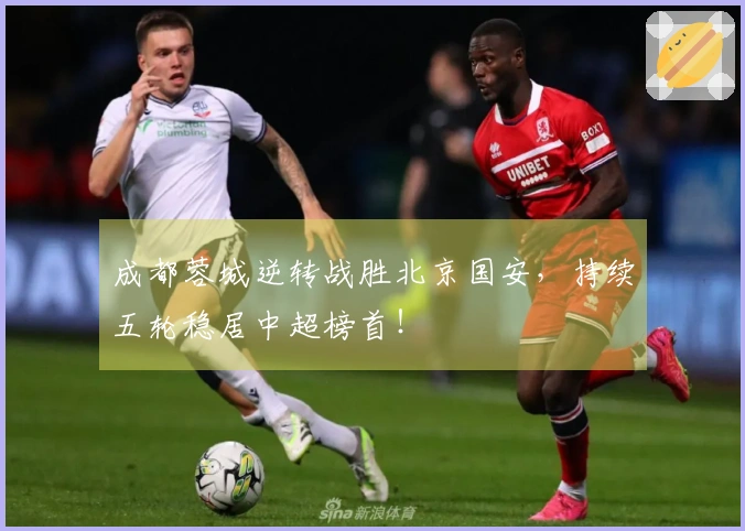 成都蓉城逆转战胜北京国安，持续五轮稳居中超榜首！
