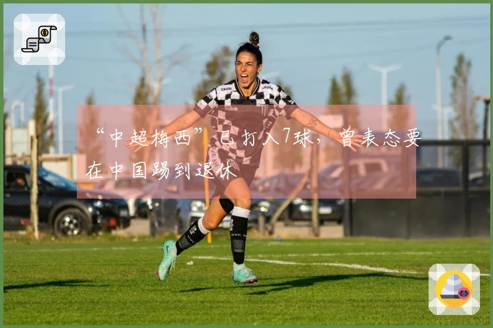 “中超梅西”已打入7球,曾表态要在中国踢到退休