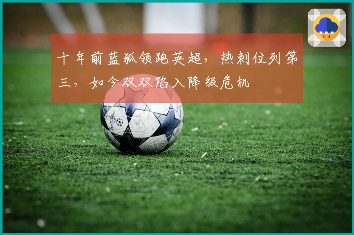 十年前蓝狐领跑英超，热刺位列第三，如今双双陷入降级危机