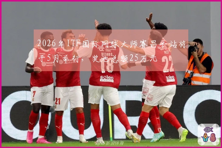 2026年ITF国际网球大师赛昌平站将于5月举行，奖池总额25万元