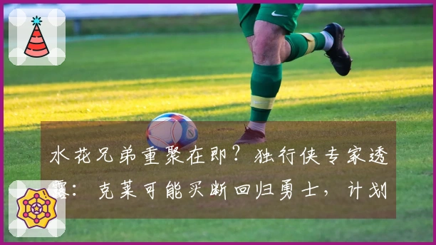 水花兄弟重聚在即？独行侠专家透露：克莱可能买断回归勇士，计划已明朗