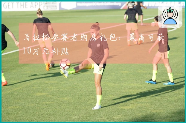 马拉松参赛者购房礼包，最高可获10万元补贴