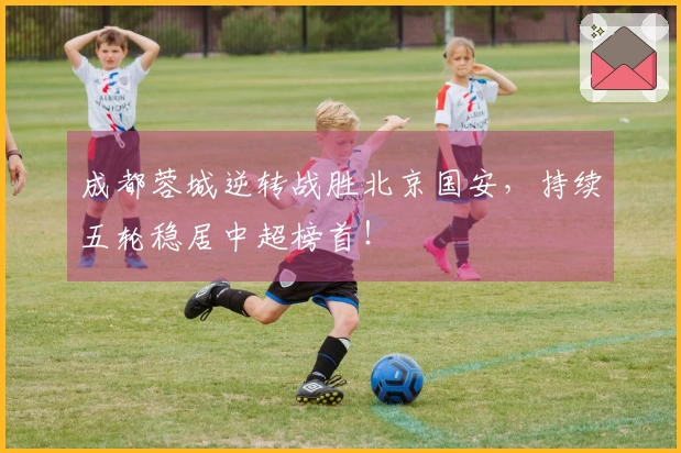成都蓉城逆转战胜北京国安，持续五轮稳居中超榜首！