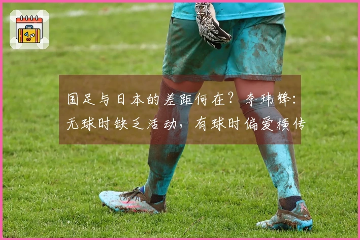 国足与日本的差距何在？李玮锋：无球时缺乏活动，有球时偏爱横传回传