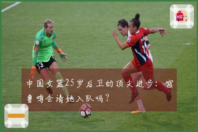中国女篮25岁后卫的顶尖进步：宫鲁鸣会请她入队吗？