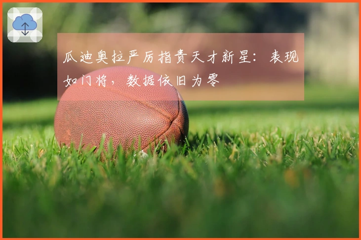 瓜迪奥拉严厉指责天才新星：表现如门将，数据依旧为零
