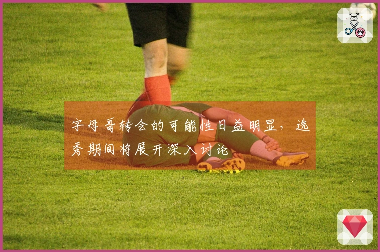 字母哥转会的可能性日益明显，选秀期间将展开深入讨论