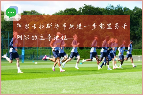 阿尔卡拉斯与辛纳进一步彰显男子网坛的主导地位