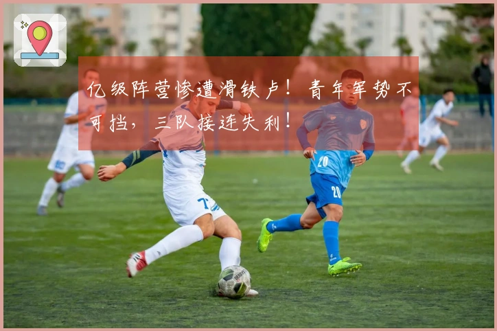 亿级阵营惨遭滑铁卢！青年军势不可挡，三队接连失利！